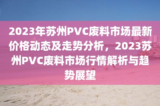 2023年蘇州PVC廢料市場(chǎng)最新價(jià)格動(dòng)態(tài)及走勢(shì)分析，2023蘇州PVC廢料市場(chǎng)行情解析與趨勢(shì)展望