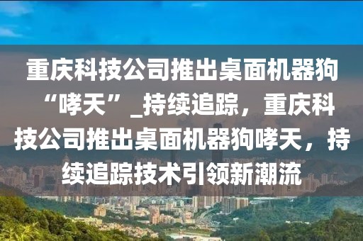 重慶科技公司推出桌面機(jī)器狗 “哮天”_持續(xù)追蹤，重慶科技公司推出桌面機(jī)器狗哮天，持續(xù)追蹤技術(shù)引領(lǐng)新潮流