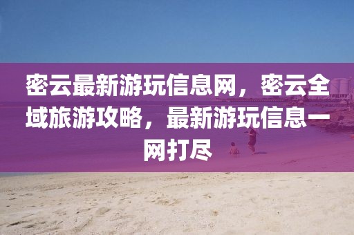 密云最新游玩信息網(wǎng)，密云全域旅游攻略，最新游玩信息一網(wǎng)打盡