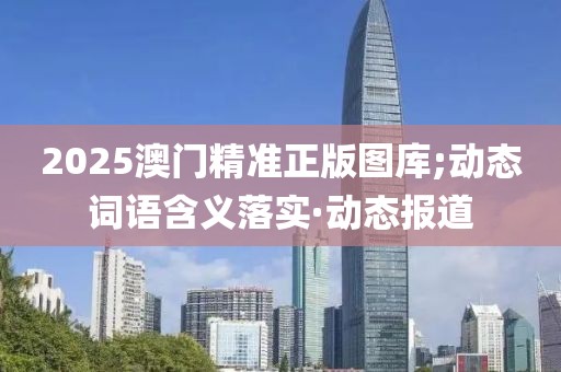 2025澳門精準(zhǔn)正版圖庫(kù);動(dòng)態(tài)詞語(yǔ)含義落實(shí)·動(dòng)態(tài)報(bào)道