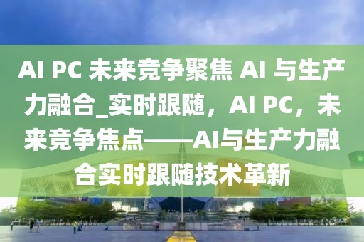 AI PC 未來競爭聚焦 AI 與生產(chǎn)力融合_實時跟隨，AI PC，未來競爭焦點——AI與生產(chǎn)力融合實時跟隨技術革新