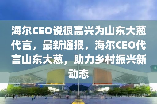 海爾CEO說(shuō)很高興為山東大蔥代言，最新通報(bào)，海爾CEO代言山東大蔥，助力鄉(xiāng)村振興新動(dòng)態(tài)