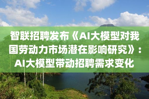 智聯(lián)招聘發(fā)布《AI大模型對我國勞動力市場潛在影響研究》：AI大模型帶動招聘需求變化