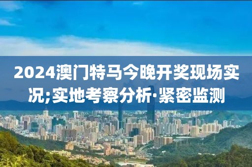 2024澳門特馬今晚開獎現(xiàn)場實況;實地考察分析·緊密監(jiān)測
