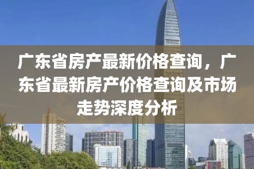 廣東省房產(chǎn)最新價(jià)格查詢，廣東省最新房產(chǎn)價(jià)格查詢及市場(chǎng)走勢(shì)深度分析