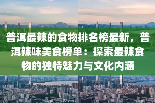普洱最辣的食物排名榜最新，普洱辣味美食榜單：探索最辣食物的獨(dú)特魅力與文化內(nèi)涵