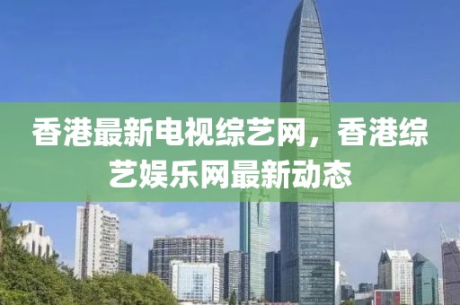 香港最新電視綜藝網(wǎng)，香港綜藝娛樂網(wǎng)最新動態(tài)