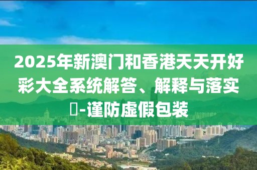 2025年新澳門和香港天天開好彩大全系統(tǒng)解答、解釋與落實(shí)?-謹(jǐn)防虛假包裝