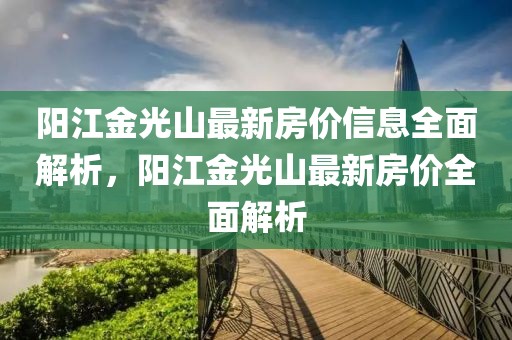 陽江金光山最新房價(jià)信息全面解析，陽江金光山最新房價(jià)全面解析