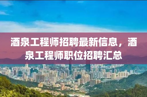 酒泉工程師招聘最新信息，酒泉工程師職位招聘匯總