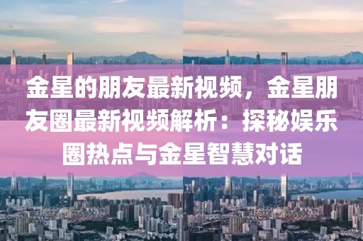 金星的朋友最新視頻，金星朋友圈最新視頻解析：探秘娛樂圈熱點與金星智慧對話