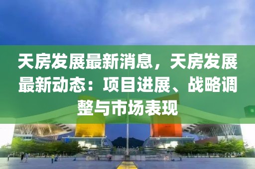 天房發(fā)展最新消息，天房發(fā)展最新動(dòng)態(tài)：項(xiàng)目進(jìn)展、戰(zhàn)略調(diào)整與市場(chǎng)表現(xiàn)