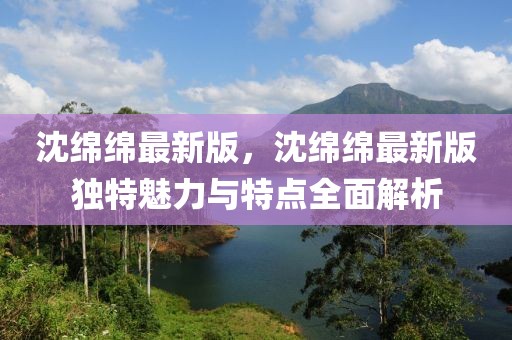 沈綿綿最新版，沈綿綿最新版獨特魅力與特點全面解析