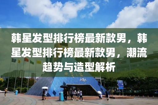韓星發(fā)型排行榜最新款男，韓星發(fā)型排行榜最新款男，潮流趨勢與造型解析