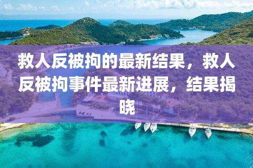 救人反被拘的最新結(jié)果，救人反被拘事件最新進(jìn)展，結(jié)果揭曉