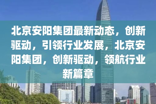北京安陽集團最新動態(tài)，創(chuàng)新驅(qū)動，引領(lǐng)行業(yè)發(fā)展，北京安陽集團，創(chuàng)新驅(qū)動，領(lǐng)航行業(yè)新篇章