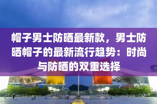 帽子男士防曬最新款，男士防曬帽子的最新流行趨勢(shì)：時(shí)尚與防曬的雙重選擇
