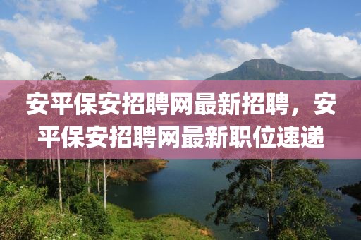 安平保安招聘網(wǎng)最新招聘，安平保安招聘網(wǎng)最新職位速遞