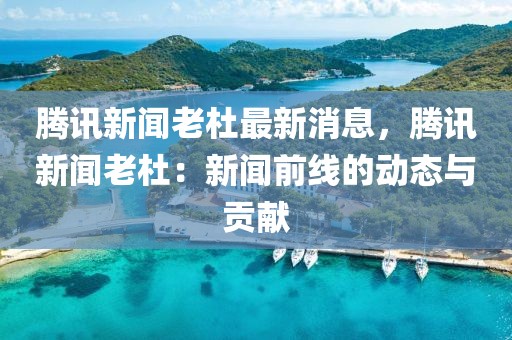 騰訊新聞老杜最新消息，騰訊新聞老杜：新聞前線的動(dòng)態(tài)與貢獻(xiàn)