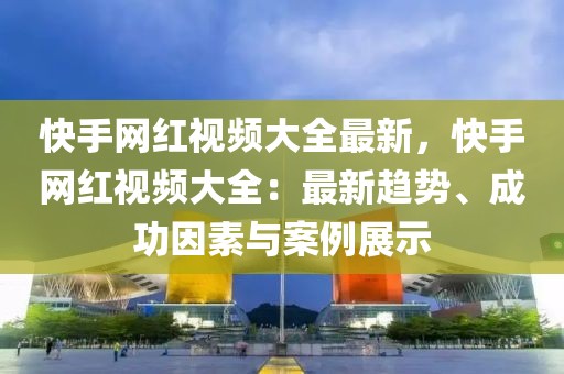 快手網(wǎng)紅視頻大全最新，快手網(wǎng)紅視頻大全：最新趨勢、成功因素與案例展示