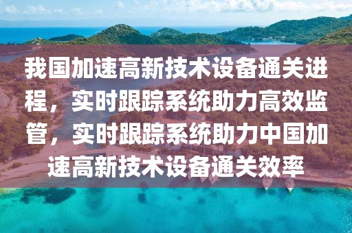 我國加速高新技術(shù)設(shè)備通關(guān)進程，實時跟蹤系統(tǒng)助力高效監(jiān)管，實時跟蹤系統(tǒng)助力中國加速高新技術(shù)設(shè)備通關(guān)效率
