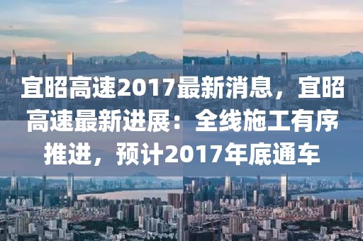 宜昭高速2017最新消息，宜昭高速最新進(jìn)展：全線施工有序推進(jìn)，預(yù)計(jì)2017年底通車
