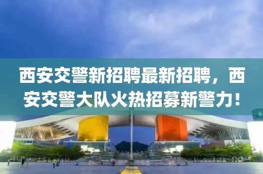 西安交警新招聘最新招聘，西安交警大隊(duì)火熱招募新警力！