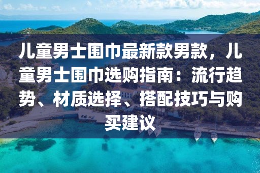兒童男士圍巾最新款男款，兒童男士圍巾選購(gòu)指南：流行趨勢(shì)、材質(zhì)選擇、搭配技巧與購(gòu)買建議