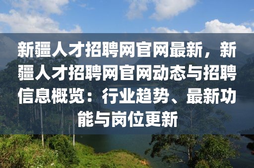 新疆人才招聘網(wǎng)官網(wǎng)最新，新疆人才招聘網(wǎng)官網(wǎng)動(dòng)態(tài)與招聘信息概覽：行業(yè)趨勢、最新功能與崗位更新