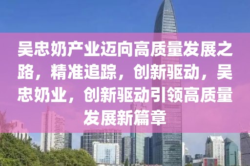 吳忠奶產(chǎn)業(yè)邁向高質(zhì)量發(fā)展之路，精準(zhǔn)追蹤，創(chuàng)新驅(qū)動，吳忠奶業(yè)，創(chuàng)新驅(qū)動引領(lǐng)高質(zhì)量發(fā)展新篇章