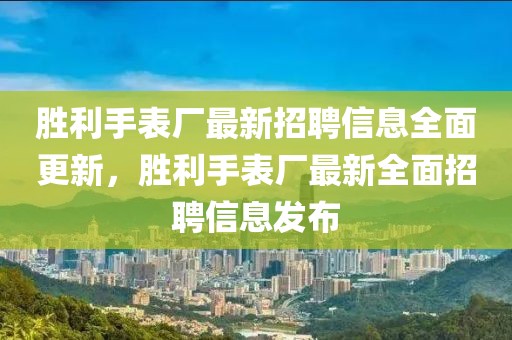 勝利手表廠最新招聘信息全面更新，勝利手表廠最新全面招聘信息發(fā)布
