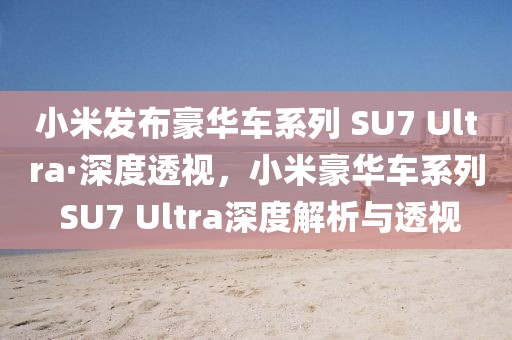 小米發(fā)布豪華車系列 SU7 Ultra·深度透視，小米豪華車系列 SU7 Ultra深度解析與透視