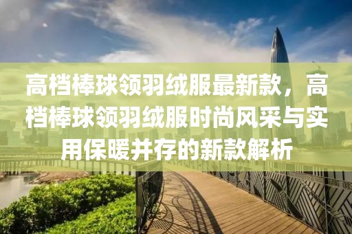高檔棒球領(lǐng)羽絨服最新款，高檔棒球領(lǐng)羽絨服時(shí)尚風(fēng)采與實(shí)用保暖并存的新款解析