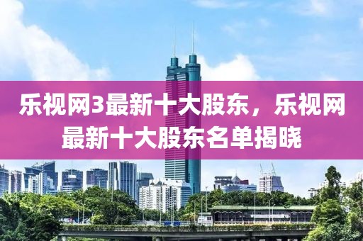 樂視網(wǎng)3最新十大股東，樂視網(wǎng)最新十大股東名單揭曉