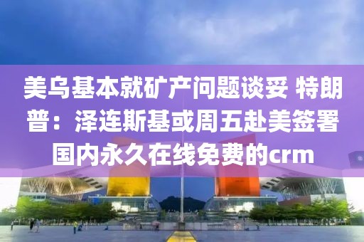 美烏基本就礦產(chǎn)問題談妥 特朗普：澤連斯基或周五赴美簽署國內(nèi)永久在線免費的crm
