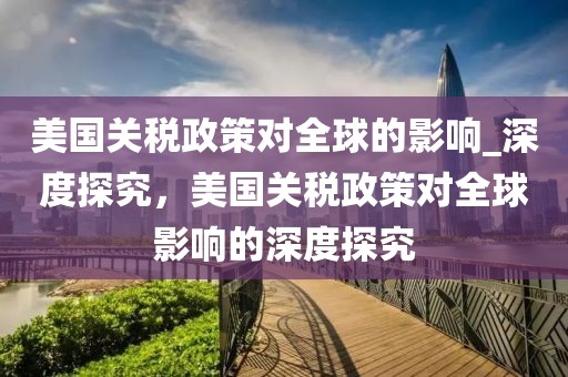 美國關稅政策對全球的影響_深度探究，美國關稅政策對全球影響的深度探究