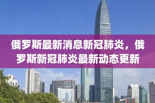 俄羅斯最新消息新冠肺炎，俄羅斯新冠肺炎最新動態(tài)更新