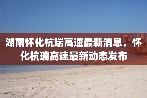 湖南懷化杭瑞高速最新消息，懷化杭瑞高速最新動態(tài)發(fā)布
