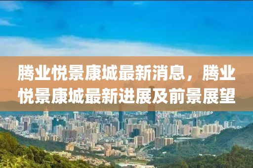 騰業(yè)悅景康城最新消息，騰業(yè)悅景康城最新進(jìn)展及前景展望