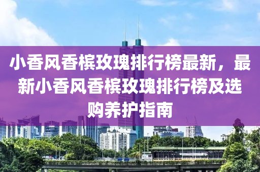 小香風(fēng)香檳玫瑰排行榜最新，最新小香風(fēng)香檳玫瑰排行榜及選購養(yǎng)護(hù)指南