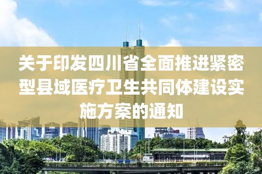 關(guān)于印發(fā)四川省全面推進(jìn)緊密型縣域醫(yī)療衛(wèi)生共同體建設(shè)實(shí)施方案的通知