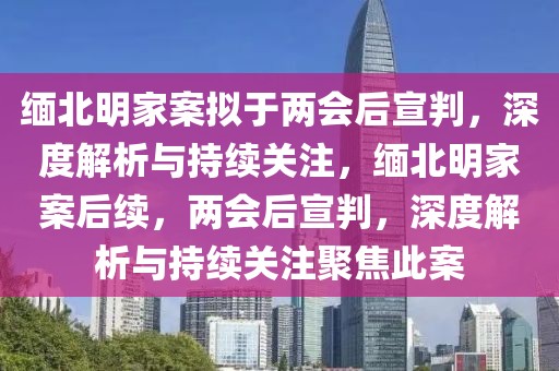 緬北明家案擬于兩會后宣判，深度解析與持續(xù)關(guān)注，緬北明家案后續(xù)，兩會后宣判，深度解析與持續(xù)關(guān)注聚焦此案