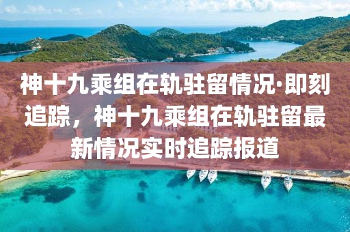 神十九乘組在軌駐留情況·即刻追蹤，神十九乘組在軌駐留最新情況實時追蹤報道