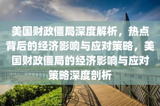 美國財政僵局深度解析，熱點背后的經(jīng)濟影響與應對策略，美國財政僵局的經(jīng)濟影響與應對策略深度剖析