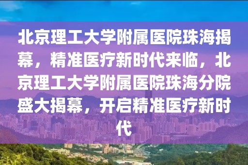 北京理工大學(xué)附屬醫(yī)院珠海揭幕，精準(zhǔn)醫(yī)療新時(shí)代來臨，北京理工大學(xué)附屬醫(yī)院珠海分院盛大揭幕，開啟精準(zhǔn)醫(yī)療新時(shí)代
