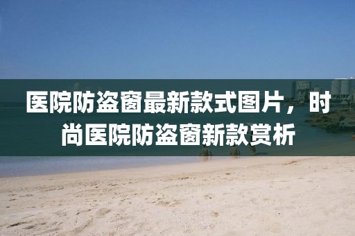 醫(yī)院防盜窗最新款式圖片，時(shí)尚醫(yī)院防盜窗新款賞析