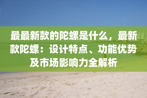 最最新款的陀螺是什么，最新款陀螺：設計特點、功能優(yōu)勢及市場影響力全解析
