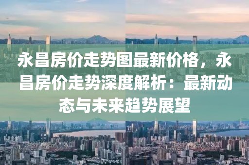 永昌房價走勢圖最新價格，永昌房價走勢深度解析：最新動態(tài)與未來趨勢展望