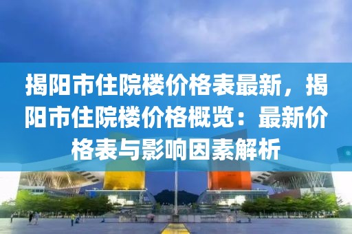 揭陽市住院樓價格表最新，揭陽市住院樓價格概覽：最新價格表與影響因素解析