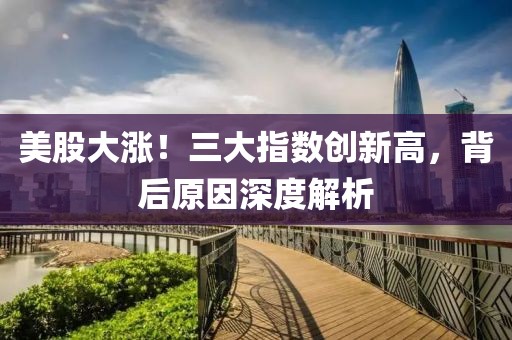 美股大漲！三大指數(shù)創(chuàng)新高，背后原因深度解析